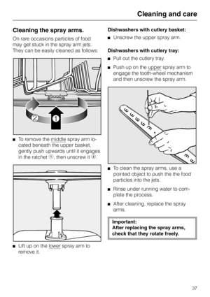 Page 37Cleaning the spray arms.
On rare occasions particles of food
may get stuck in the spray arm jets.
They can be easily cleaned as follows: 
To remove the middle spray arm lo-
cated beneath the upper basket,
gently push upwards until it engages
in the ratchet 
b, then unscrew it c.
Lift up on the lower spray arm to
remove it.Dishwashers with cutlery basket:
Unscrew the upper spray arm.
Dishwashers with cutlery tray:
Pull out the cutlery tray.
Push up on the upper spray arm to
engage the tooth-wheel...