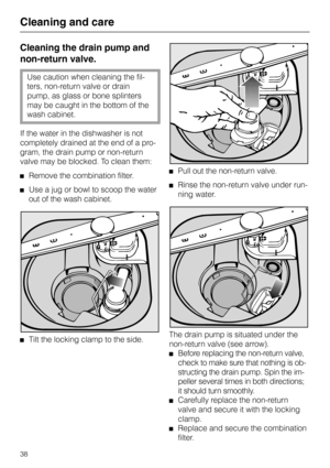 Page 38Cleaning the drain pump and
non-return valve.
Use caution when cleaning the fil-
ters, non-return valve or drain
pump, as glass or bone splinters
may be caught in the bottom of the
wash cabinet.
If the water in the dishwasher is not
completely drained at the end of a pro-
gram, the drain pump or non-return
valve may be blocked. To clean them:
Remove the combination filter.
Use a jug or bowl to scoop the water
out of the wash cabinet.
Tilt the locking clamp to the side.
Pull out the non-return valve....