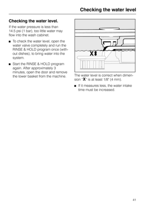 Page 41Checking the water level
Checking the water level.
If the water pressure is less than
14.5 psi (1 bar), too little water may
flow into the wash cabinet.
To check the water level, open the
water valve completely and run the
RINSE & HOLD program once (with-
out dishes), to bring water into the
system.
Start the RINSE & HOLD program
again. After approximately 3
minutes, open the door and remove
the lower basket from the machine.The water level is correct when dimen-
sion “
X” is at least 1/8 (4 mm).
If it...