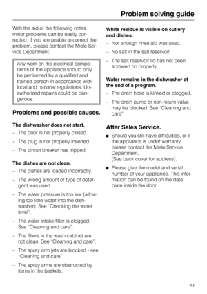 Page 43Problem solving guide
With the aid of the following notes,
minor problems can be easily cor-
rected. If you are unable to correct the
problem, please contact the Miele Ser-
vice Department.
Any work on the electrical compo-
nents of the appliance should only
be performed by a qualified and
trained person in accordance with
local and national regulations. Un-
authorized repairs could be dan-
gerous.
Problems and possible causes.
The dishwasher does not start.
– The door is not properly closed.
– The plug...