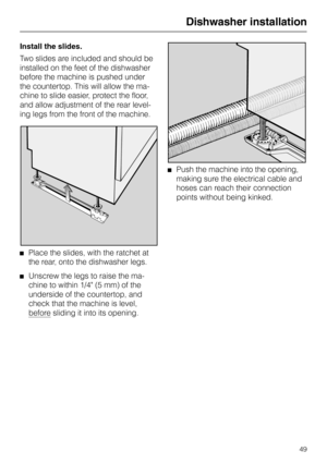 Page 49Install the slides.
Two slides are included and should be
installed on the feet of the dishwasher
before the machine is pushed under
the countertop. This will allow the ma-
chine to slide easier, protect the floor,
and allow adjustment of the rear level-
ing legs from the front of the machine.
Place the slides, with the ratchet at
the rear, onto the dishwasher legs.
Unscrew the legs to raise the ma-
chine to within 1/4 (5 mm) of the
underside of the countertop, and
check that the machine is level,...