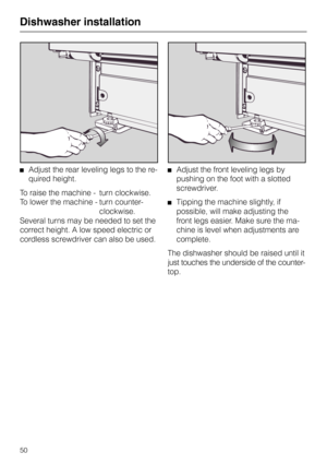 Page 50Adjust the rear leveling legs to the re-
quired height.
To raise the machine - turn clockwise.
To lower the machine - turn counter-
clockwise.
Several turns may be needed to set the
correct height. A low speed electric or
cordless screwdriver can also be used.Adjust the front leveling legs by
pushing on the foot with a slotted
screwdriver.
Tipping the machine slightly, if
possible, will make adjusting the
front legs easier. Make sure the ma-
chine is level when adjustments are
complete.
The dishwasher...