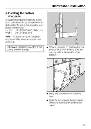 Page 535. Installing the custom 
door panel.
A custom door panel matching the kit-
chen cabinetry can be installed on the
dishwasher by using the provided tem-
plates and bracket.
Length: 19 - 23 3/4 (48.3 - 60.4  cm)
Width: 23 1/2 (59.8 cm)
Note: The maximum panel length is
only applicable when no spacer bars
are used.
After panel installation, see Step 6 “Ad-
justing the door springs”.Place a template on each end of the
bracket as shown, making sure the
rule marks face the outside of the
bracket.
Hang the...