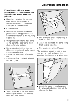 Page 55If the adjacent cabinetry (or ap-
pliance) does not have drawers and
alignment to a drawer line is im-
possible:
Hang the bracket on the machine
door, without the templates, and
tighten the four locking screws on
the edges of the door panel.
Close the door.
Measure the distance from the ad-
jacent cabinet (or appliance) door
bottom to the bottom of the mounting
bracket (X).
Using measurement (X), draw a line
on the rear of the door panel (X) in-
ches up from the bottom.
Remove the bracket from the ma-...