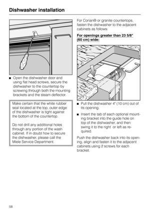 Page 58Open the dishwasher door and
using flat head screws, secure the
dishwasher to the countertop by
screwing through both the mounting
brackets and the steam deflector.
Make certain that the white rubber
seal located at the top, outer edge
of the dishwasher is tight against
the bottom of the countertop.
Do not drill any additional holes
through any portion of the wash
cabinet. If in doubt how to secure
the dishwasher, please call the
Miele Service Department.For Corian® or granite countertops,
fasten the...