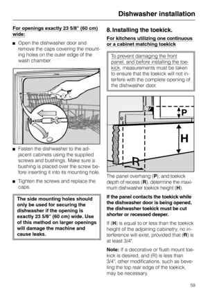 Page 59For openings exactly 23 5/8 (60 cm)
wide:
Open the dishwasher door and
remove the caps covering the mount-
ing holes on the outer edge of the
wash chamber.
Fasten the dishwasher to the ad-
jacent cabinets using the supplied
screws and bushings. Make sure a
bushing is placed over the screw be-
fore inserting it into its mounting hole.
Tighten the screws and replace the
caps.
The side mounting holes should
only be used for securing the
dishwasher if the opening is
exactly 23 5/8 (60 cm) wide. Use
of this...