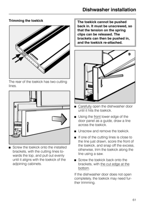 Page 61Trimming the toekick
The rear of the toekick has two cutting
lines.
Screw the toekick onto the installed
brackets, with the cutting lines to-
wards the top, and pull out evenly
until it aligns with the toekick of the
adjoining cabinets.
The toekick cannot be pushed
back in. It must be unscrewed, so
that the tension on the spring
clips can be released. The
brackets can then be pushed in,
and the toekick re-attached.
Carefully open the dishwasher door
until it hits the toekick.
Using the front lower edge...
