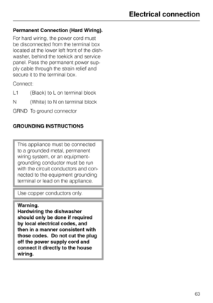 Page 63Permanent Connection (Hard Wiring).
For hard wiring, the power cord must
be disconnected from the terminal box
located at the lower left front of the dish-
washer, behind the toekick and service
panel. Pass the permanent power sup-
ply cable through the strain relief and
secure it to the terminal box.
Connect:
L1   (Black) to L on terminal block
N (White) to N on terminal block
GRND To ground connector
GROUNDING INSTRUCTIONS
This appliance must be connected
to a grounded metal, permanent 
wiring system,...