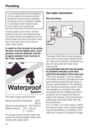 Page 64Plumbing 
It is the responsibility and obligation
of the customer to ensure that the
electrical and plumbing installation
is carried out by a qualified installer
in compliance with national and
local codes and ordinances. 
To help protect your home, all dish-
washers that carry the following blue
and white sticker are designed to shut
off the water and drain the wash cham-
ber in the rare event of an internal
water valve failure.
In order for this function to be active,
the door must be tightly shut, a...