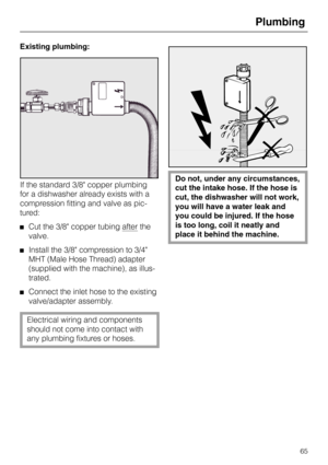 Page 65Existing plumbing:
If the standard 3/8 copper plumbing
for a dishwasher already exists with a
compression fitting and valve as pic-
tured:
Cut the 3/8 copper tubing after the
valve.
Install the 3/8 compression to 3/4
MHT (Male Hose Thread) adapter
(supplied with the machine), as illus-
trated.
Connect the inlet hose to the existing
valve/adapter assembly.
Electrical wiring and components
should not come into contact with
any plumbing fixtures or hoses.
Do not, under any circumstances,
cut the intake...