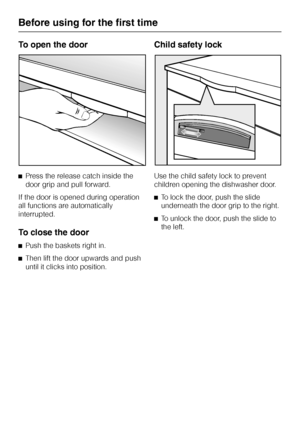 Page 12To open the door
^Press the release catch inside the
door grip and pull forward.
If the door is opened during operation
all functions are automatically
interrupted.
To close the door
^Push the baskets right in.
^
Then lift the door upwards and push
until it clicks into position.
Child safety lock
Use the child safety lock to prevent
children opening the dishwasher door.
^To lock the door, push the slide
underneath the door grip to the right.
^To unlock the door, push the slide to
the left.
Before using...