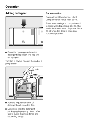 Page 30Adding detergent
^Press the opening catch on the
detergent dispenser. The flap will
spring open.
The flap is always open at the end of a
programme.
^
Add the required amount of
detergent and close the flap.
^
Make sure that the detergent
packaging is properly closed after
use to avoid it getting damp and
becoming lumpy.For information
Compartment I holds max. 10 ml,
Compartment II holds max. 50 ml.
There are markings in compartment II
to assist with dispensing: 20, 30. The
marks indicate a level of...