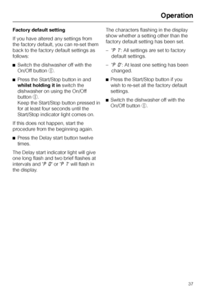 Page 37Factory default setting
If you have altered any settings from
the factory default, you can re-set them
back to the factory default settings as
follows:
^Switch the dishwasher off with the
On/Off buttons.
^Press the Start/Stop button in and
whilst holding it inswitch the
dishwasher on using the On/Off
buttons.
Keep the Start/Stop button pressed in
for at least four seconds until the
Start/Stop indicator light comes on.
If this does not happen, start the
procedure from the beginning again.
^Press the Delay...