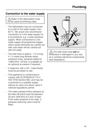 Page 59Connection to the water supply
,Water in the dishwasher must
not be used as drinking water.
–The dishwasher may be connected
to a cold or hot water supply, max.
60 °C. We would only recommend
connection to a hot water supply if it
is economical, e.g. a solar powered
supply. When connected to a hot
water supply all programme stages
which would otherwise be carried out
with cold water will be carried out
with hot water.
– The inlet hose is approx. 1.5 m long.
A 1.5 metre long flexible metal
extension hose,...