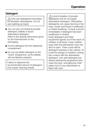 Page 29Detergent
,Only use detergents formulated
for domestic dishwashers. Do not
use washing up liquid.
^You can use conventional powder
detergent, tablets or liquid
dishwasher detergent.
Refer to the dosing instructions given
by the manufacturer on the
packaging.
^Put the detergent into the dispenser
compartment.
^Do not use tablet detergent on the
Quick programme, as the tablets
will not dissolve properly.
Failure to dispense the
recommended amount of detergent
may impair cleaning results.
,Avoid inhalation...