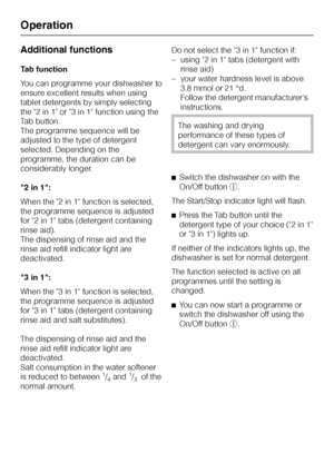 Page 34Additional functions
Tab function
You can programme your dishwasher to
ensure excellent results when using
tablet detergents by simply selecting
the 2 in 1 or 3 in 1 function using the
Tab button.
The programme sequence will be
adjusted to the type of detergent
selected. Depending on the
programme, the duration can be
considerably longer.
"2 in 1":
When the 2 in 1 function is selected,
the programme sequence is adjusted
for 2 in 1 tabs (detergent containing
rinse aid).
The dispensing of rinse aid...