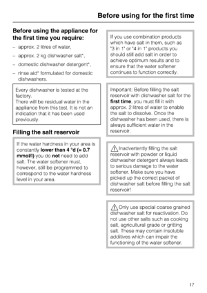 Page 17Before using the appliance for
the first time you require:
–approx. 2 litres of water,
–approx. 2 kg dishwasher salt*,
–domestic dishwasher detergent*,
–rinse aid* formulated for domestic
dishwashers.
Every dishwasher is tested at the
factory.
There will be residual water in the
appliance from this test. It is not an
indication that it has been used
previously.
Filling the salt reservoir
If the water hardness in your area is
constantlylower than 4 °d (= 0.7
mmol/l)you donotneed to add
salt. The water...