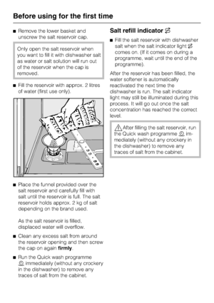 Page 18^Remove the lower basket and
unscrew the salt reservoir cap.
Only open the salt reservoir when
you want to fill it with dishwasher salt
as water or salt solution will run out
of the reservoir when the cap is
removed.
^Fill the reservoir with approx. 2 litres
of water (first use only).
^
Place the funnel provided over the
salt reservoir and carefully fill with
salt until the reservoir is full. The salt
reservoir holds approx. 2 kg of salt
depending on the brand used.
As the salt reservoir is filled,...