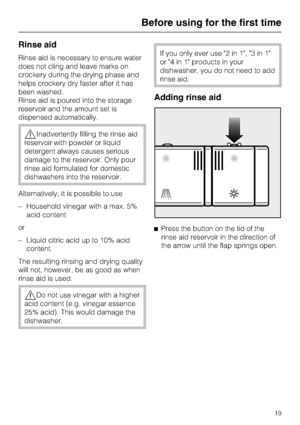 Page 19Rinse aid
Rinse aid is necessary to ensure water
does not cling and leave marks on
crockery during the drying phase and
helps crockery dry faster after it has
been washed.
Rinse aid is poured into the storage
reservoir and the amount set is
dispensed automatically.
,Inadvertently filling the rinse aid
reservoir with powder or liquid
detergent always causes serious
damage to the reservoir. Only pour
rinse aid formulated for domestic
dishwashers into the reservoir.
Alternatively, it is possible to use
–...