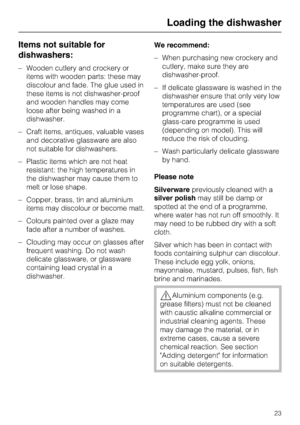Page 23Items not suitable for
dishwashers:
–Wooden cutlery and crockery or
items with wooden parts: these may
discolour and fade. The glue used in
these items is not dishwasher-proof
and wooden handles may come
loose after being washed in a
dishwasher.
–Craft items, antiques, valuable vases
and decorative glassware are also
not suitable for dishwashers.
–Plastic items which are not heat
resistant: the high temperatures in
the dishwasher may cause them to
melt or lose shape.
– Copper, brass, tin and aluminium...