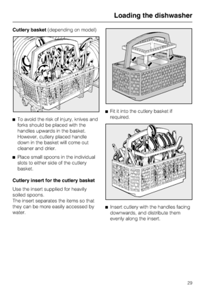 Page 29Cutlery basket(depending on model)
^To avoid the risk of injury, knives and
forks should be placed with the
handles upwards in the basket.
However, cutlery placed handle
down in the basket will come out
cleaner and drier.
^Place small spoons in the individual
slots to either side of the cutlery
basket.
Cutlery insert for the cutlery basket
Use the insert supplied for heavily
soiled spoons.
The insert separates the items so that
they can be more easily accessed by
water.^Fit it into the cutlery basket if...