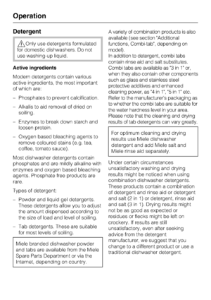 Page 30Detergent
,Only use detergents formulated
for domestic dishwashers. Do not
use washing-up liquid.
Active ingredients
Modern detergents contain various
active ingredients, the most important
of which are:
–Phosphates to prevent calcification.
–Alkalis to aid removal of dried on
soiling.
– Enzymes to break down starch and
loosen protein.
– Oxygen based bleaching agents to
remove coloured stains (e.g. tea,
coffee, tomato sauce).
Most dishwasher detergents contain
phosphates and are mildly alkaline with...