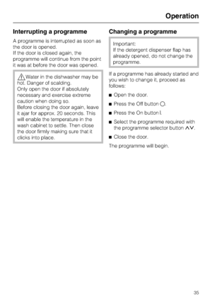 Page 35Interrupting a programme
A programme is interrupted as soon as
the door is opened.
If the door is closed again, the
programme will continue from the point
it was at before the door was opened.
,Water in the dishwasher may be
hot. Danger of scalding.
Only open the door if absolutely
necessary and exercise extreme
caution when doing so.
Before closing the door again, leave
it ajar for approx. 20 seconds. This
will enable the temperature in the
wash cabinet to settle. Then close
the door firmly making sure...