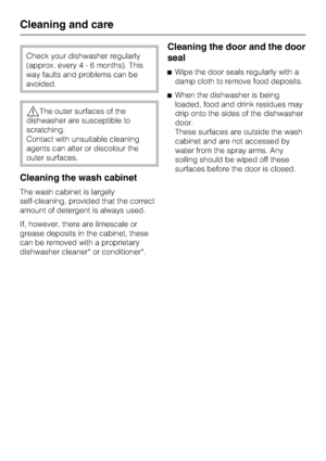 Page 38Check your dishwasher regularly
(approx. every4-6months). This
way faults and problems can be
avoided.
,The outer surfaces of the
dishwasher are susceptible to
scratching.
Contact with unsuitable cleaning
agents can alter or discolour the
outer surfaces.
Cleaning the wash cabinet
The wash cabinet is largely
self-cleaning, provided that the correct
amount of detergent is always used.
If, however, there are limescale or
grease deposits in the cabinet, these
can be removed with a proprietary
dishwasher...