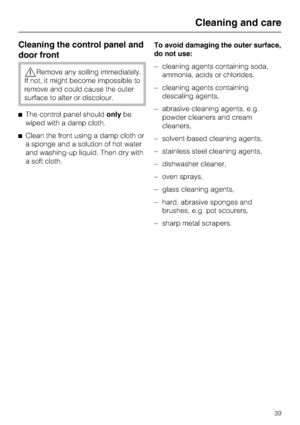 Page 39Cleaning the control panel and
door front
,Remove any soiling immediately.
If not, it might become impossible to
remove and could cause the outer
surface to alter or discolour.
^The control panel shouldonlybe
wiped with a damp cloth.
^Clean the front using a damp cloth or
a sponge and a solution of hot water
and washing-up liquid. Then dry with
a soft cloth.To avoid damaging the outer surface,
do not use:
–cleaning agents containing soda,
ammonia, acids or chlorides,
–cleaning agents containing
descaling...