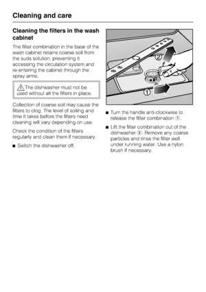 Page 40Cleaning the filters in the wash
cabinet
The filter combination in the base of the
wash cabinet retains coarse soil from
the suds solution, preventing it
accessing the circulation system and
re-entering the cabinet through the
spray arms.
,The dishwasher must not be
used without all the filters in place.
Collection of coarse soil may cause the
filters to clog. The level of soiling and
time it takes before the filters need
cleaning will vary depending on use.
Check the condition of the filters
regularly...