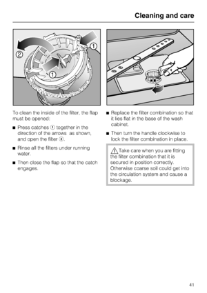 Page 41To clean the inside of the filter, the flap
must be opened:
^Press catchesatogether in the
direction of the arrows as shown,
and open the filterb.
^Rinse all the filters under running
water.
^Then close the flap so that the catch
engages.^Replace the filter combination so that
it lies flat in the base of the wash
cabinet.
^Then turn the handle clockwise to
lock the filter combination in place.
,Take care when you are fitting
the filter combination that it is
secured in position correctly.
Otherwise...