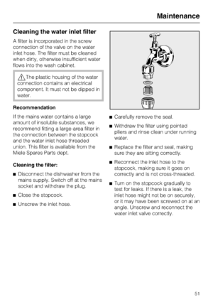 Page 51Cleaning the water inlet filter
A filter is incorporated in the screw
connection of the valve on the water
inlet hose. The filter must be cleaned
when dirty, otherwise insufficient water
flows into the wash cabinet.
,The plastic housing of the water
connection contains an electrical
component. It must not be dipped in
water.
Recommendation
If the mains water contains a large
amount of insoluble substances, we
recommend fitting a large-area filter in
the connection between the stopcock
and the water inlet...