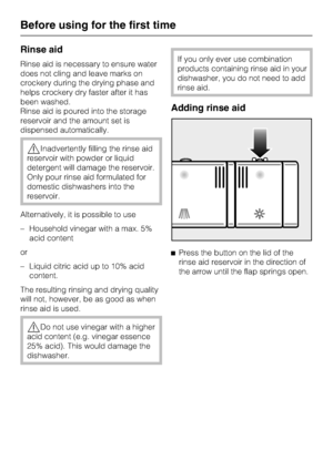 Page 20Rinse aid
Rinse aid is necessary to ensure water
does not cling and leave marks on
crockery during the drying phase and
helps crockery dry faster after it has
been washed.
Rinse aid is poured into the storage
reservoir and the amount set is
dispensed automatically.
,Inadvertently filling the rinse aid
reservoir with powder or liquid
detergent will damage the reservoir.
Only pour rinse aid formulated for
domestic dishwashers into the
reservoir.
Alternatively, it is possible to use
– Household vinegar with...