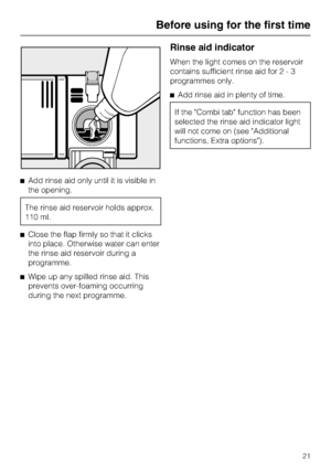 Page 21^Add rinse aid only until it is visible in
the opening.
The rinse aid reservoir holds approx.
110 ml.
^Close the flap firmly so that it clicks
into place. Otherwise water can enter
the rinse aid reservoir during a
programme.
^Wipe up any spilled rinse aid. This
prevents over-foaming occurring
during the next programme.
Rinse aid indicator
When the light comes on the reservoir
contains sufficient rinse aid for2-3
programmes only.
^Add rinse aid in plenty of time.
If the Combi tab function has been...