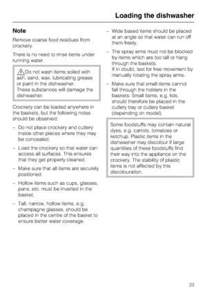 Page 23Note
Remove coarse food residues from
crockery.
There is no need to rinse items under
running water.
,Do not wash items soiled with
ash, sand, wax, lubricating grease
or paint in the dishwasher.
These substances will damage the
dishwasher.
Crockery can be loaded anywhere in
the baskets, but the following notes
should be observed:
– Do not place crockery and cutlery
inside other pieces where they may
be concealed.
– Load the crockery so that water can
access all surfaces. This ensures
that they get...