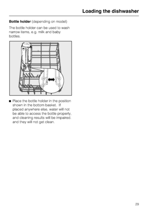 Page 29Bottle holder(depending on model)
The bottle holder can be used to wash
narrow items, e.g. milk and baby
bottles.
^Place the bottle holder in the position
shown in the bottom basket. If
placed anywhere else, water will not
be able to access the bottle properly,
and cleaning results will be impaired.
and they will not get clean.
Loading the dishwasher
29
 