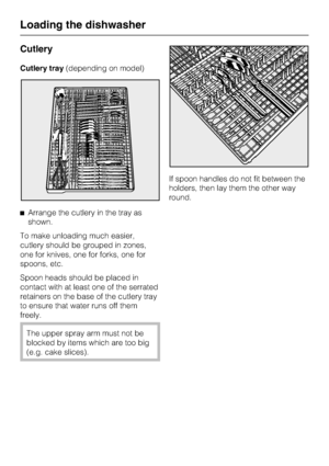 Page 30Cutlery
Cutlery tray(depending on model)
^Arrange the cutlery in the tray as
shown.
To make unloading much easier,
cutlery should be grouped in zones,
one for knives, one for forks, one for
spoons, etc.
Spoon heads should be placed in
contact with at least one of the serrated
retainers on the base of the cutlery tray
to ensure that water runs off them
freely.
The upper spray arm must not be
blocked by items which are too big
(e.g. cake slices).If spoon handles do not fit between the
holders, then lay...