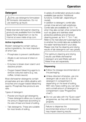 Page 31Detergent
,Only use detergents formulated
for domestic dishwashers. Do not
use washing-up liquid.
Miele branded dishwasher cleaning
products are available from the Miele
Spare Parts Department or via the
Internet at www.miele-shop.com.
Active ingredients
Modern detergents contain various
active ingredients, the most important
of which are:
– Phosphates to prevent calcification.
– Alkalis to aid removal of dried on
soiling.
– Enzymes to break down starch and
dissolve protein.
– Oxygen based bleaching...