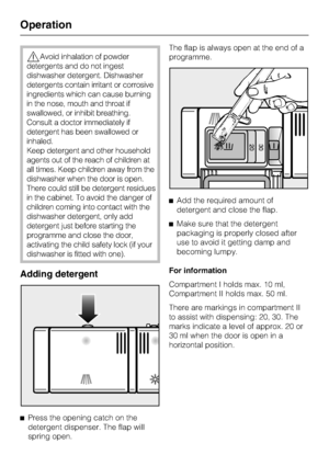 Page 32,Avoid inhalation of powder
detergents and do not ingest
dishwasher detergent. Dishwasher
detergents contain irritant or corrosive
ingredients which can cause burning
in the nose, mouth and throat if
swallowed, or inhibit breathing.
Consult a doctor immediately if
detergent has been swallowed or
inhaled.
Keep detergent and other household
agents out of the reach of children at
all times. Keep children away from the
dishwasher when the door is open.
There could still be detergent residues
in the cabinet....