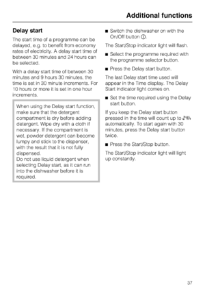 Page 37Delay start
The start time of a programme can be
delayed, e.g. to benefit from economy
rates of electricity. A delay start time of
between 30 minutes and 24 hours can
be selected.
With a delay start time of between 30
minutes and 9 hours 30 minutes, the
time is set in 30 minute increments. For
10 hours or more it is set in one hour
increments.
When using the Delay start function,
make sure that the detergent
compartment is dry before adding
detergent. Wipe dry with a cloth if
necessary. If the...