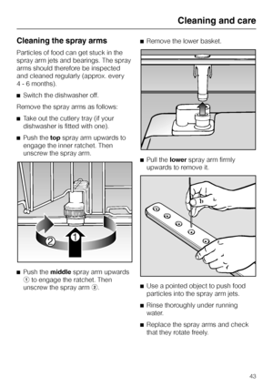 Page 43Cleaning the spray arms
Particles of food can get stuck in the
spray arm jets and bearings. The spray
arms should therefore be inspected
and cleaned regularly (approx. every
4 - 6 months).
^Switch the dishwasher off.
Remove the spray arms as follows:
^Take out the cutlery tray (if your
dishwasher is fitted with one).
^Push thetopspray arm upwards to
engage the inner ratchet. Then
unscrew the spray arm.
^
Push themiddlespray arm upwards
ato engage the ratchet. Then
unscrew the spray armb.^Remove the lower...