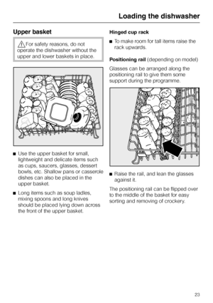 Page 23Upper basket
,For safety reasons, do not
operate the dishwasher without the
upper and lower baskets in place.
^Use the upper basket for small,
lightweight and delicate items such
as cups, saucers, glasses, dessert
bowls, etc. Shallow pans or casserole
dishes can also be placed in the
upper basket.
^
Long items such as soup ladles,
mixing spoons and long knives
should be placed lying down across
the front of the upper basket.Hinged cup rack
^To make room for tall items raise the
rack upwards.
Positioning...