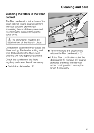 Page 41Cleaning the filters in the wash
cabinet
The filter combination in the base of the
wash cabinet retains coarse soil from
the suds solution, preventing it
accessing the circulation system and
re-entering the cabinet through the
spray arms.
,The dishwasher must not be
used without all the filters in place.
Collection of coarse soil may cause the
filters to clog. The level of soiling and
time it takes before the filters need
cleaning will vary depending on use.
Check the condition of the filters
regularly...