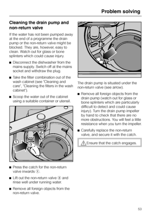 Page 53Cleaning the drain pump and
non-return valve
If the water has not been pumped away
at the end of a programme the drain
pump or the non-return valve might be
blocked. They are, however, easy to
clean. Watch out for glass or bone
splinters which could cause injury.
^Disconnect the dishwasher from the
mains supply. Switch off at the mains
socket and withdraw the plug.
^Take the filter combination out of the
wash cabinet (see Cleaning and
care, Cleaning the filters in the wash
cabinet).
^Scoop the water out...