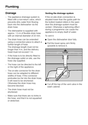 Page 60Drainage
–The appliance drainage system is
fitted with a non-return valve, which
prevents dirty water from flowing
back into the dishwasher via the
drain hose.
–The dishwasher is supplied with
approx. 1.5 m of flexible drain hose
with an internal diameter of 22 mm.
–The drain hose can be extended
using a connection piece to attach a
further length of hose.
The drainage length must not be
longer than 4 m, and the delivery
head must not exceed 1 m.
– If the hose is to be directly fitted to
the drainage...