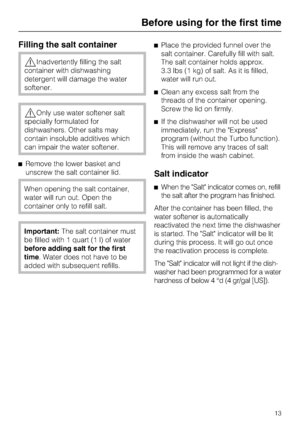 Page 13
Filling the salt container
Inadvertently filling the salt
container with dishwashing
detergent will damage the water
softener.
Only use water softener salt
specially formulated for
dishwashers. Other salts may
contain insoluble additives which
can impair the water softener.
 Remove the lower basket and
unscrew the salt container lid.
When opening the salt container,
water will run out. Open the
container only to refill salt.
Important: The salt container must
be filled with 1 quart (1 l) of water...