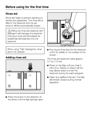 Page 14Rinse aid
Rinse aid helps to prevent spotting on
dishes and glassware. The rinse aid is
filled in the reservoir and the set
amount will be automatically dosed.
Filling the rinse aid reservoir with
detergent will damage the reservoir.
Only pour rinse aid formulated for
residential dishwashers into the
reservoir.
When using Tab detergents, rinse
aid is not needed.
Adding rinse aid

Press the button in the direction of
the arrow until the flap springs open.Pour liquid rinse aid into the reservoir
until...