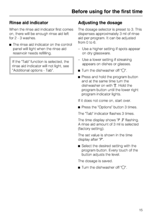 Page 15Rinse aid indicator
When the rinse aid indicator first comes
on, there will be enough rinse aid left
for2-3washes.
The rinse aid indicator on the control
panel will light when the rinse aid
reservoir needs refilling.
If the Tab function is selected, the
rinse aid indicator will not light, see
Additional options - Tab.
Adjusting the dosage
The dosage selector is preset to 3. This
dispenses approximately 3 ml of rinse
aid per program. It can be adjusted
from0to6.
–Use a higher setting if spots appear
on...
