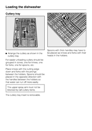 Page 18Cutlery tray
Arrange the cutlery as shown in the
cutlery tray.
For easier unloading cutlery should be
grouped in zones, one for knives, one
for forks, one for spoons, etc.
Place knives with the cutting edge
down and forks with the prongs
between the holders. Spoons should be
placed in the opposite direction with
the handles between the holders so
that water can run off more easily.
The upper spray arm must not be
blocked by tall cutlery items.
The cutlery tray insert is removable.Spoons with thick...