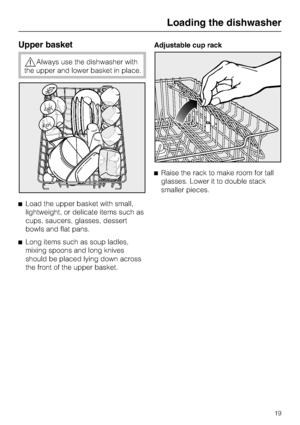 Page 19Upper basket
Always use the dishwasher with
the upper and lower basket in place.
Load the upper basket with small,
lightweight, or delicate items such as
cups, saucers, glasses, dessert
bowls and flat pans.
Long items such as soup ladles,
mixing spoons and long knives
should be placed lying down across
the front of the upper basket.Adjustable cup rack
Raise the rack to make room for tall
glasses. Lower it to double stack
smaller pieces.
Loading the dishwasher
19
 